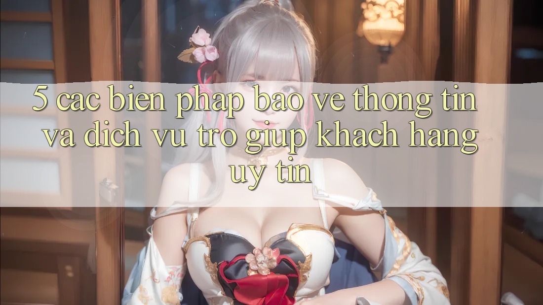 5. Các Biện Pháp Bảo vệ thông tin Và Dịch Vụ Trợ giúp Khách Hàng Uy tín