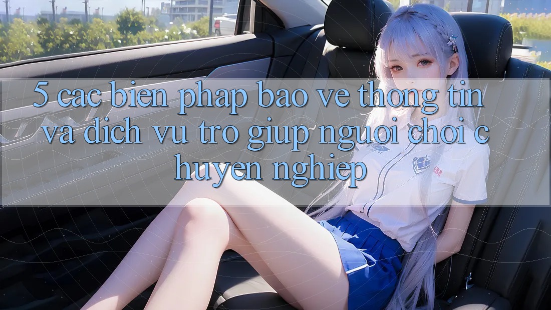 5. Các Biện Pháp Bảo vệ thông tin Và Dịch Vụ Trợ giúp Người chơi Chuyên Nghiệp