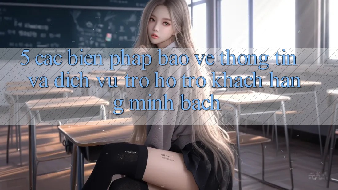 5. Các Biện Pháp Bảo vệ thông tin Và Dịch Vụ Trợ hỗ trợ Khách Hàng Minh bạch