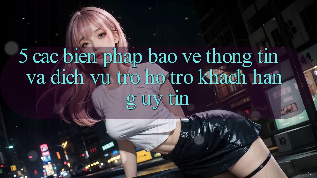 5. Các Biện Pháp Bảo vệ thông tin Và Dịch Vụ Trợ hỗ trợ Khách Hàng Uy tín