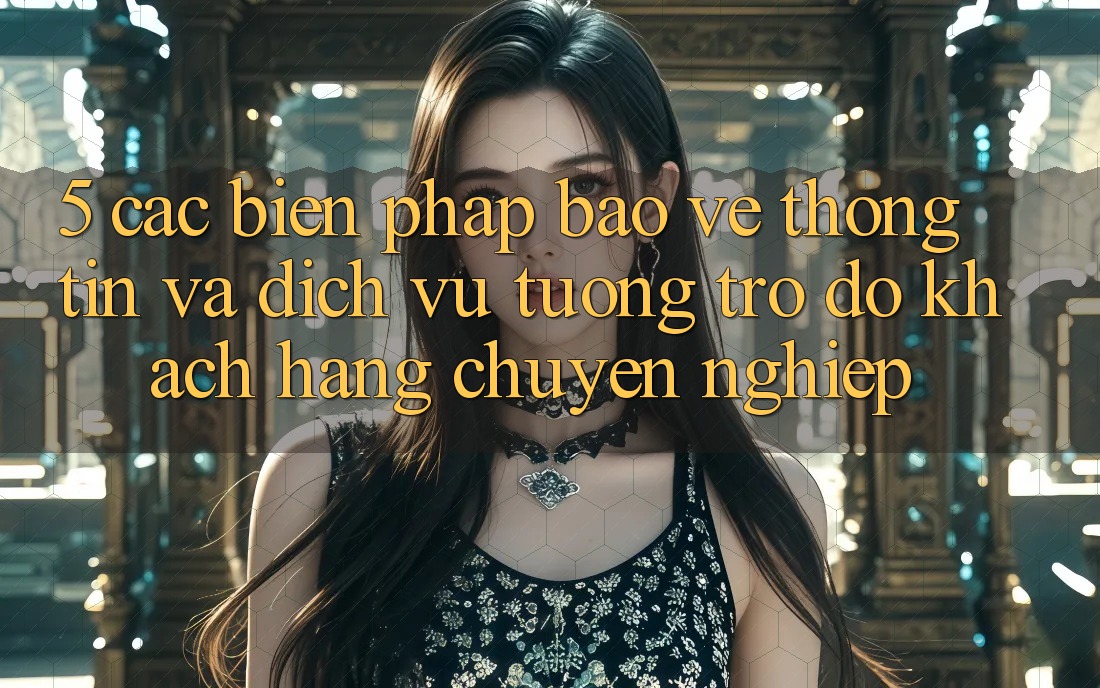 5. Các Biện Pháp Bảo vệ thông tin Và Dịch Vụ Tương trợ đỡ Khách Hàng Chuyên Nghiệp