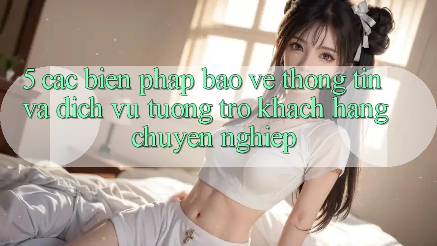 5. Các Biện Pháp Bảo vệ thông tin Và Dịch Vụ Tương trợ Khách Hàng Chuyên Nghiệp