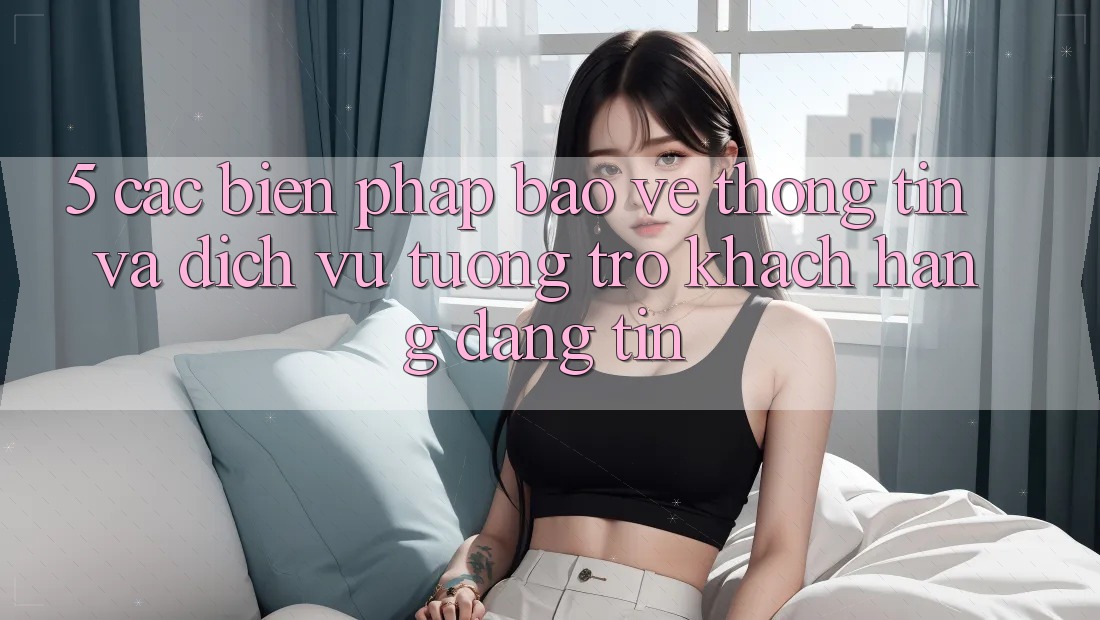 5. Các Biện Pháp Bảo vệ thông tin Và Dịch Vụ Tương trợ Khách Hàng Đáng tin