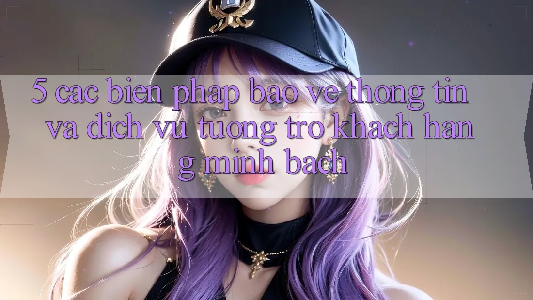 5. Các Biện Pháp Bảo vệ thông tin Và Dịch Vụ Tương trợ Khách Hàng Minh bạch 5. Các Biện Pháp Bảo vệ thông tin Và Dịch Vụ Tương trợ Khách Hàng Minh bạch