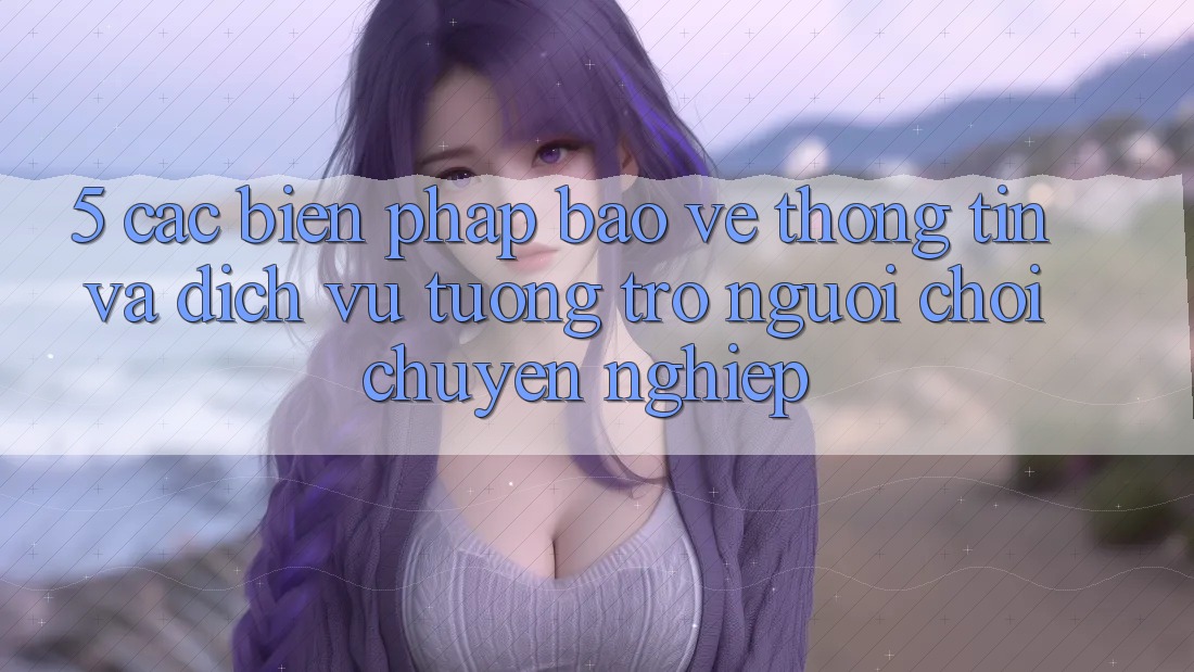 5. Các Biện Pháp Bảo vệ thông tin Và Dịch Vụ Tương trợ Người chơi Chuyên Nghiệp