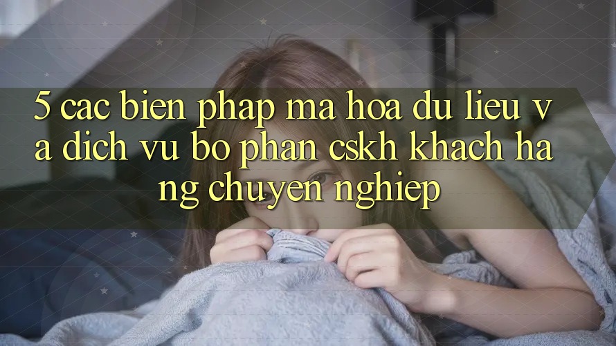 5. Các Biện Pháp Mã hóa dữ liệu Và Dịch Vụ Bộ phận CSKH Khách Hàng Chuyên Nghiệp