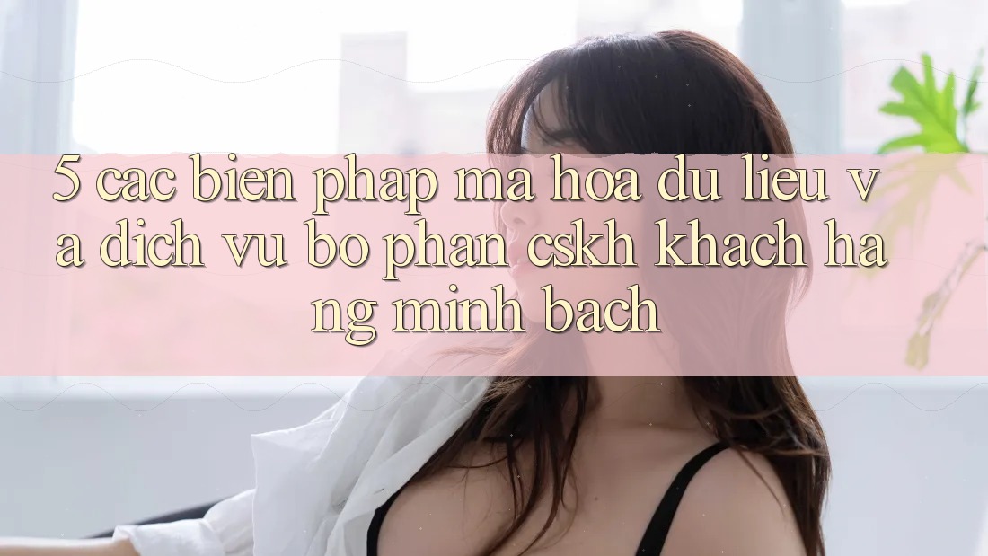 5. Các Biện Pháp Mã hóa dữ liệu Và Dịch Vụ Bộ phận CSKH Khách Hàng Minh bạch