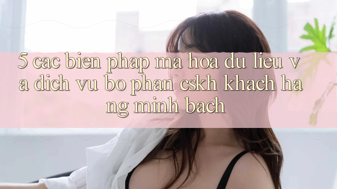 5. Các Biện Pháp Mã hóa dữ liệu Và Dịch Vụ Bộ phận CSKH Khách Hàng Minh bạch