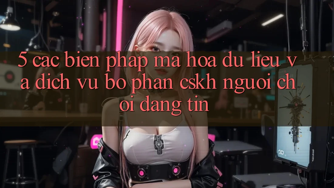 5. Các Biện Pháp Mã hóa dữ liệu Và Dịch Vụ Bộ phận CSKH Người chơi Đáng tin