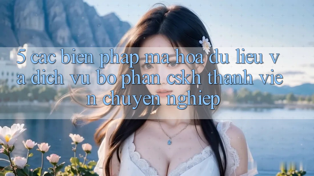 5. Các Biện Pháp Mã hóa dữ liệu Và Dịch Vụ Bộ phận CSKH Thành viên Chuyên Nghiệp