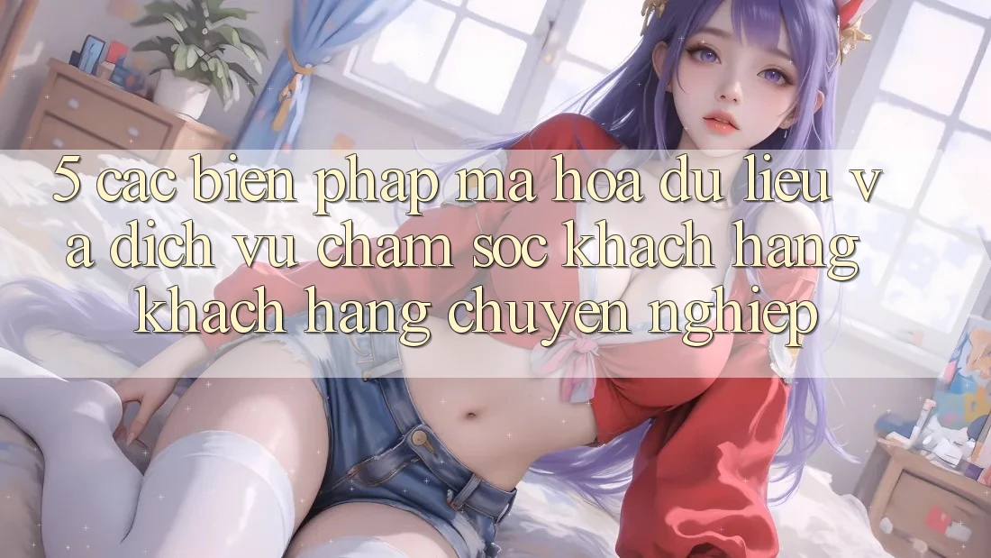 5. Các Biện Pháp Mã hóa dữ liệu Và Dịch Vụ Chăm sóc khách hàng Khách Hàng Chuyên Nghiệp