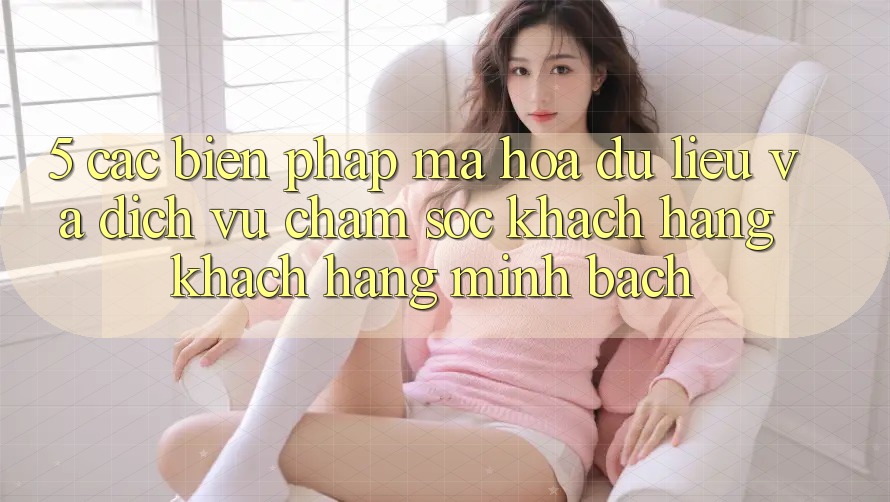 5. Các Biện Pháp Mã hóa dữ liệu Và Dịch Vụ Chăm sóc khách hàng Khách Hàng Minh bạch
