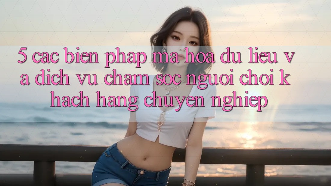 5. Các Biện Pháp Mã hóa dữ liệu Và Dịch Vụ Chăm sóc người chơi Khách Hàng Chuyên Nghiệp