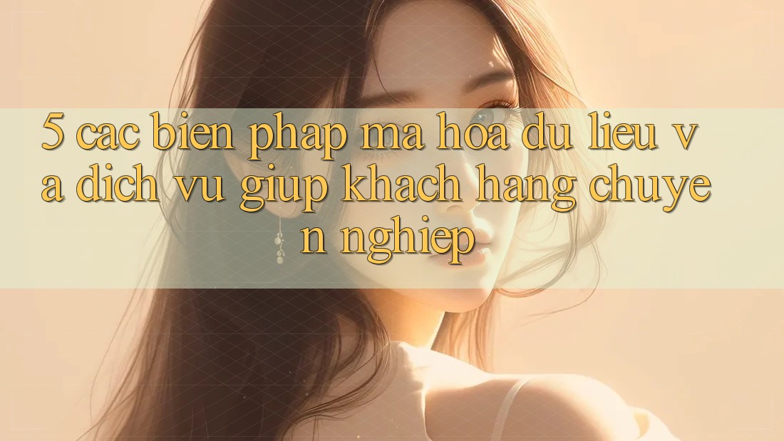 5. Các Biện Pháp Mã hóa dữ liệu Và Dịch Vụ Giúp Khách Hàng Chuyên Nghiệp