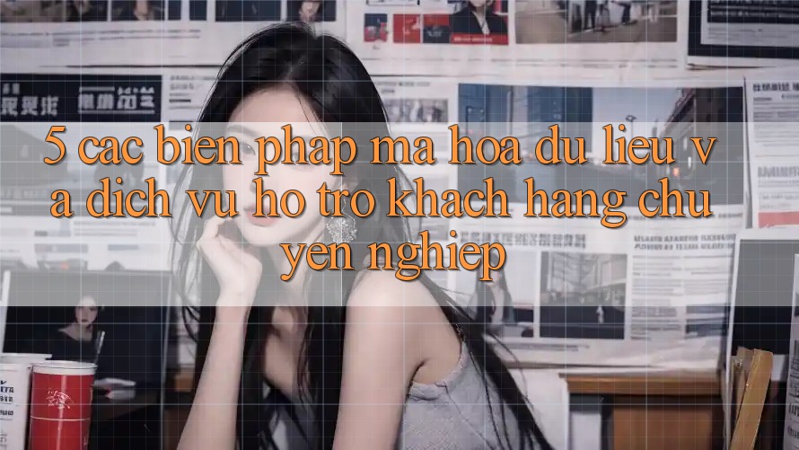 5. Các Biện Pháp Mã hóa dữ liệu Và Dịch Vụ Hỗ Trợ Khách Hàng Chuyên Nghiệp