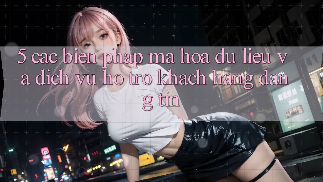 5. Các Biện Pháp Mã hóa dữ liệu Và Dịch Vụ Hỗ Trợ Khách Hàng Đáng tin