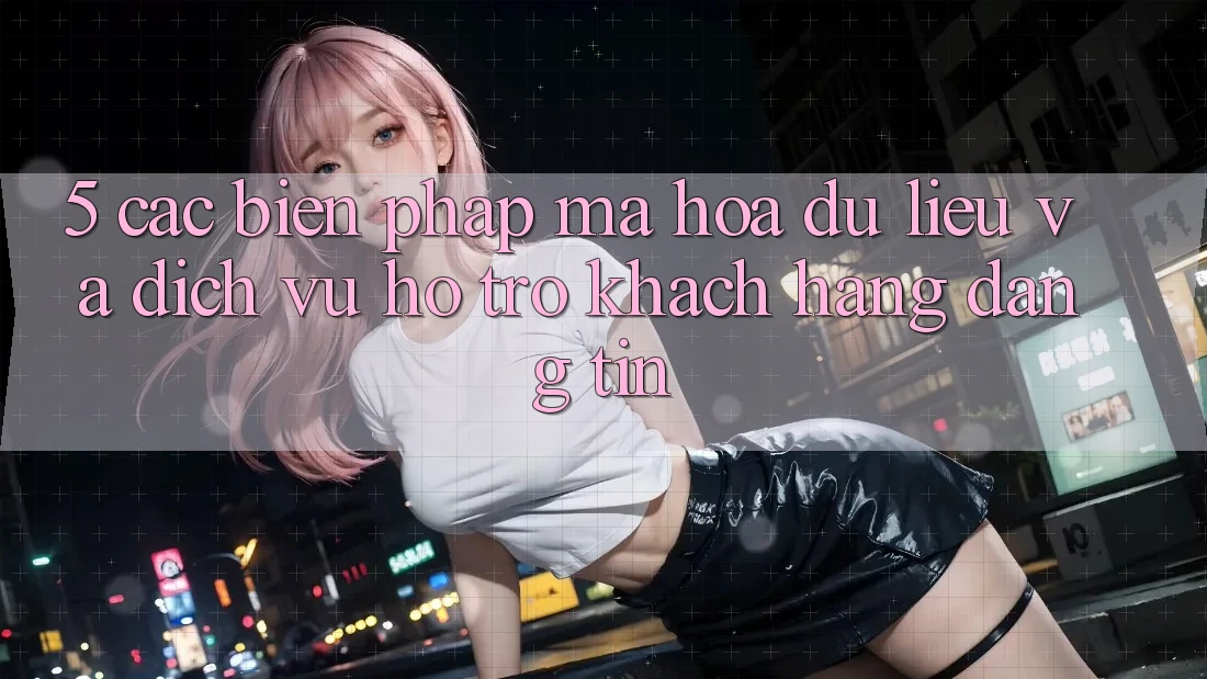 5. Các Biện Pháp Mã hóa dữ liệu Và Dịch Vụ Hỗ Trợ Khách Hàng Đáng tin