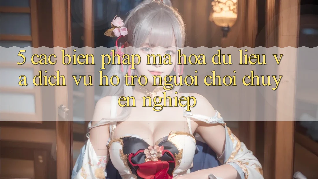 5. Các Biện Pháp Mã hóa dữ liệu Và Dịch Vụ Hỗ trợ Người chơi Chuyên Nghiệp