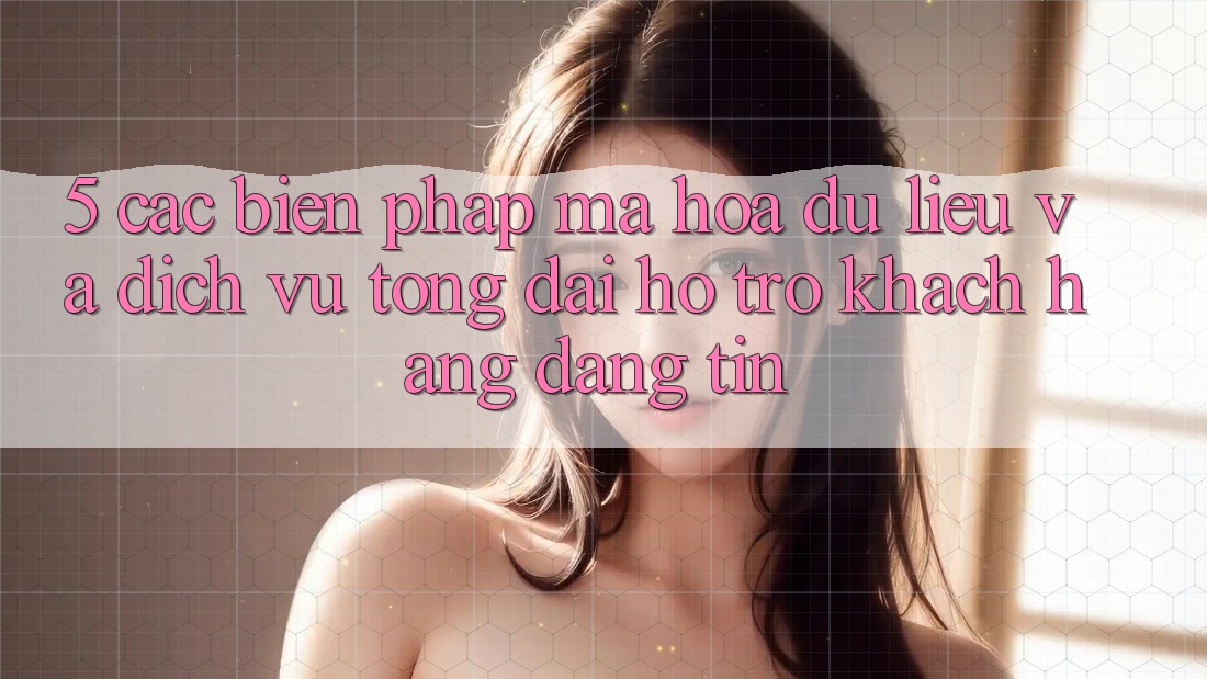 5. Các Biện Pháp Mã hóa dữ liệu Và Dịch Vụ Tổng đài hỗ trợ Khách Hàng Đáng tin