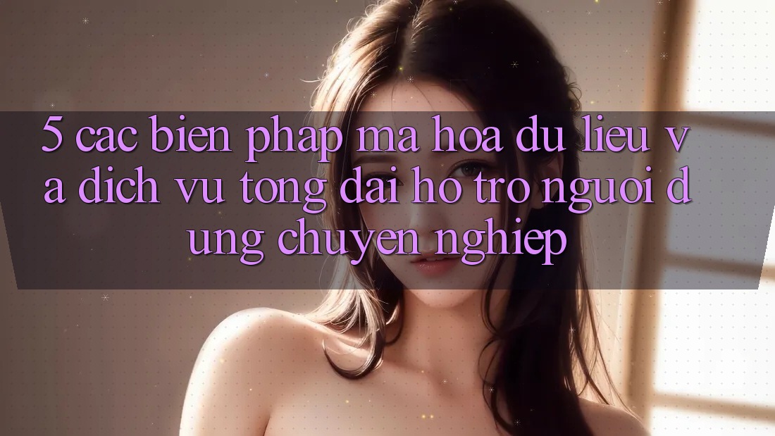 5. Các Biện Pháp Mã hóa dữ liệu Và Dịch Vụ Tổng đài hỗ trợ Người dùng Chuyên Nghiệp