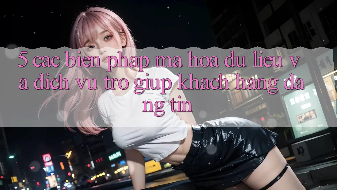 5. Các Biện Pháp Mã hóa dữ liệu Và Dịch Vụ Trợ giúp Khách Hàng Đáng tin