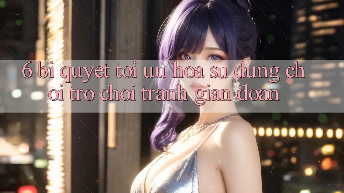 6. Bí quyết Tối Ưu Hóa Sử dụng Chơi Trò chơi Tránh Gián Đoạn