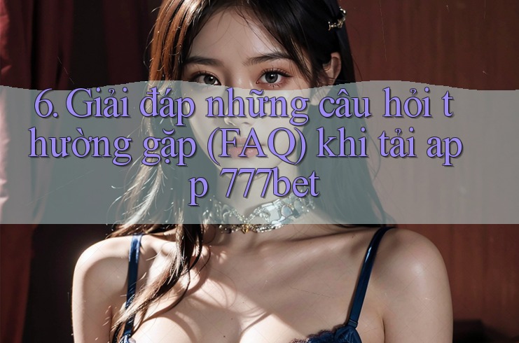 6. Giải đáp những câu hỏi thường gặp (FAQ) khi tải app 777bet