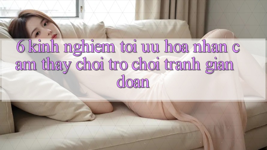 6. Kinh Nghiệm Tối Ưu Hóa Nhận cảm thấy Chơi Trò chơi Tránh Gián Đoạn