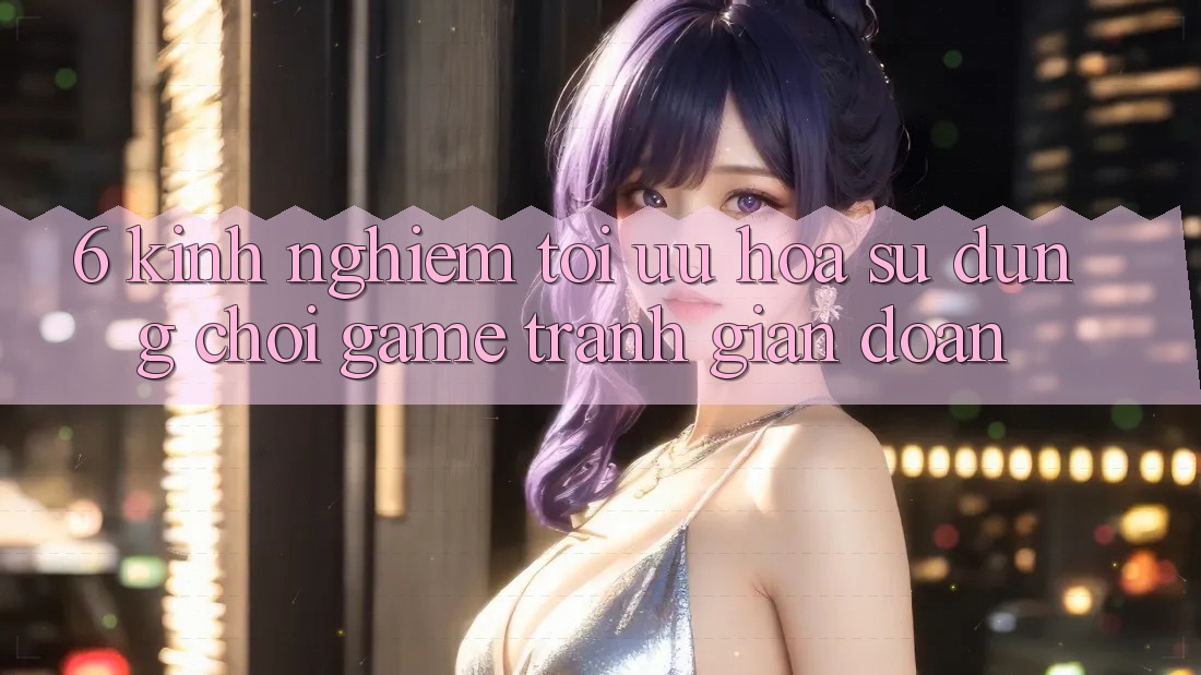 6. Kinh Nghiệm Tối Ưu Hóa Sử dụng Chơi Game Tránh Gián Đoạn