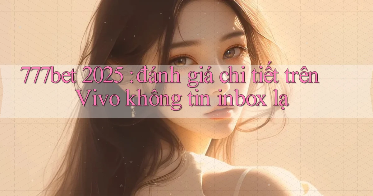 777bet 2025 đánh giá chi tiết trên Vivo không tin inbox lạ