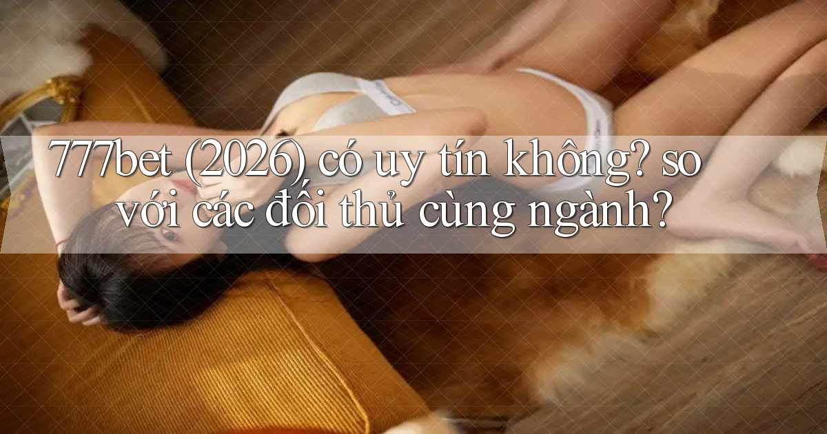 777bet (2026) có uy tín không so với các đối thủ cùng ngành