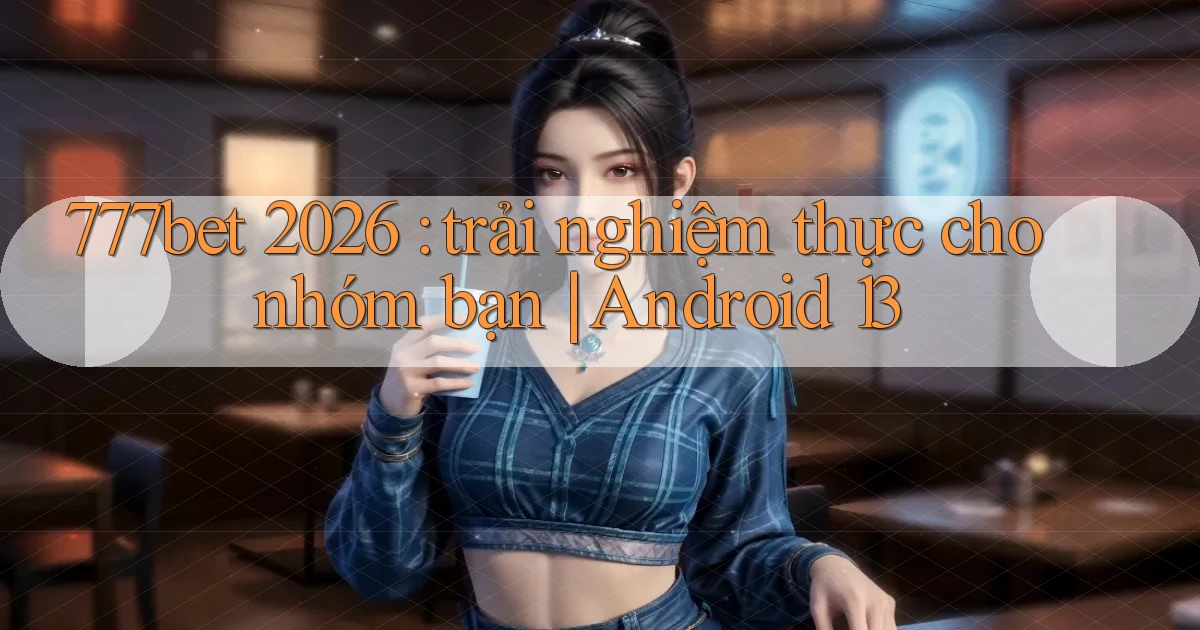 777bet 2026 trải nghiệm thực cho nhóm bạn Android 13
