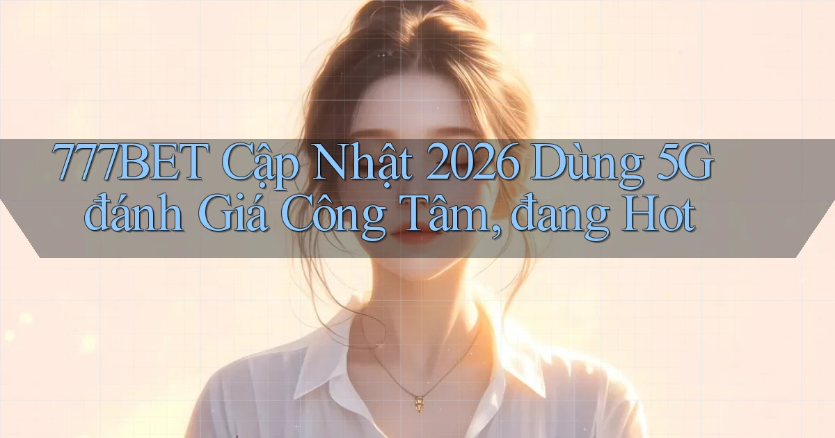 777bet cập nhật 2026 dùng 5G đánh giá công tâm, đang hot