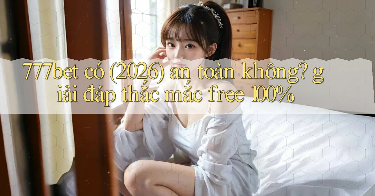 777bet có (2026) an toàn không giải đáp thắc mắc free 100%