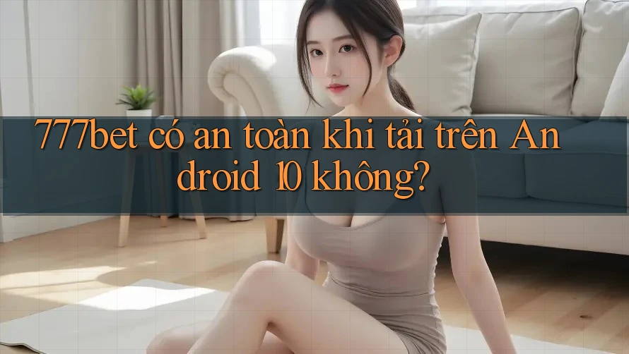 777bet có an toàn khi tải trên Android 10 không?
