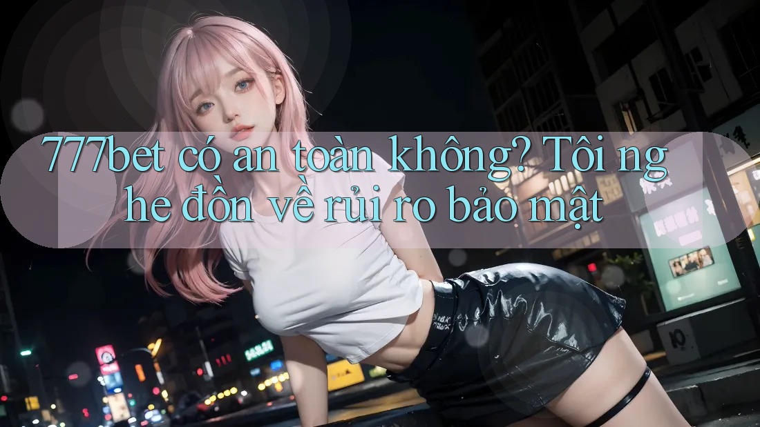 777bet có an toàn không? Tôi nghe đồn về rủi ro bảo mật