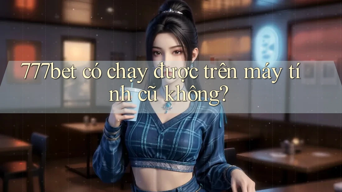 777bet có chạy được trên máy tính cũ không?