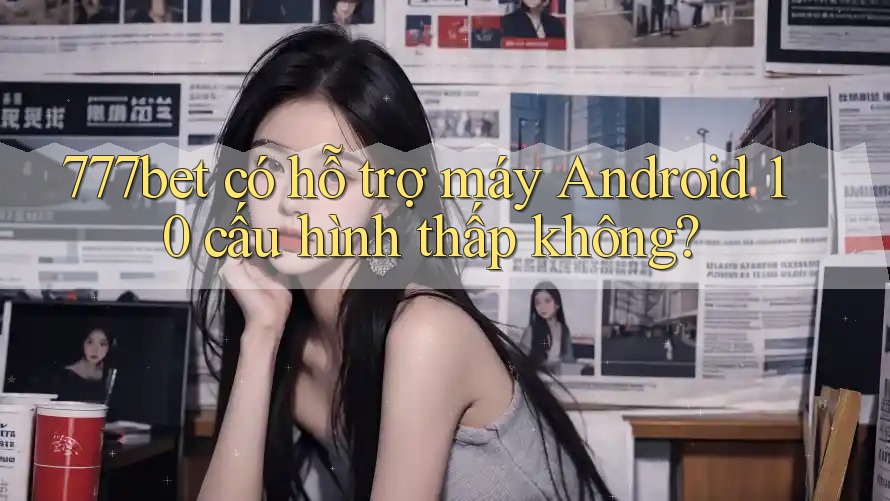777bet có hỗ trợ máy Android 10 cấu hình thấp không?