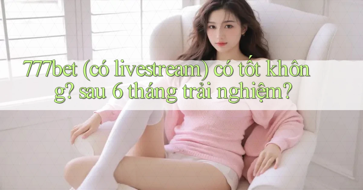 777bet (có livestream) có tốt không sau 6 tháng trải nghiệm