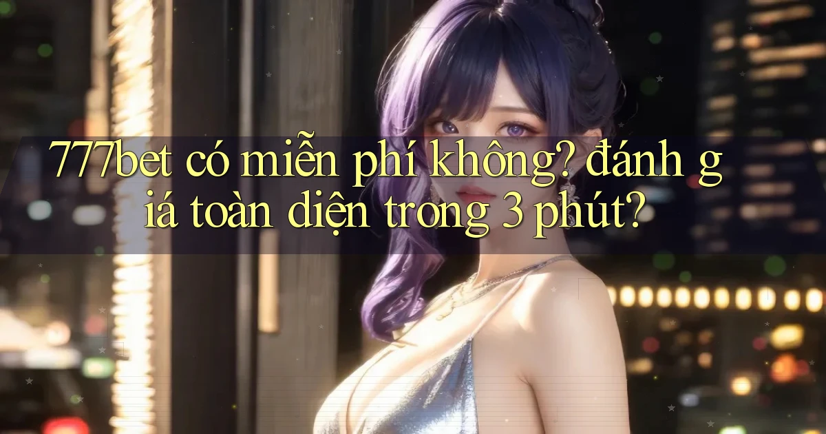 777bet có miễn phí không đánh giá toàn diện trong 3 phút