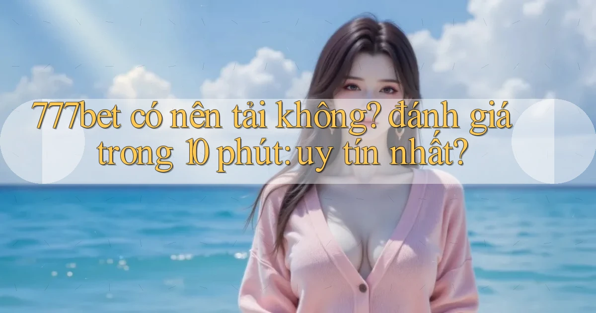 777bet có nên tải không đánh giá trong 10 phút uy tín nhất