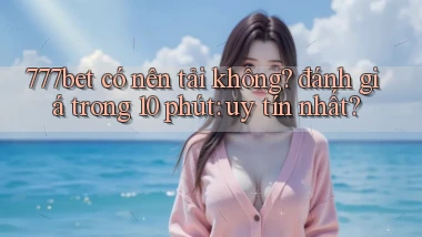 777bet có nên tải không đánh giá trong 10 phút uy tín nhất