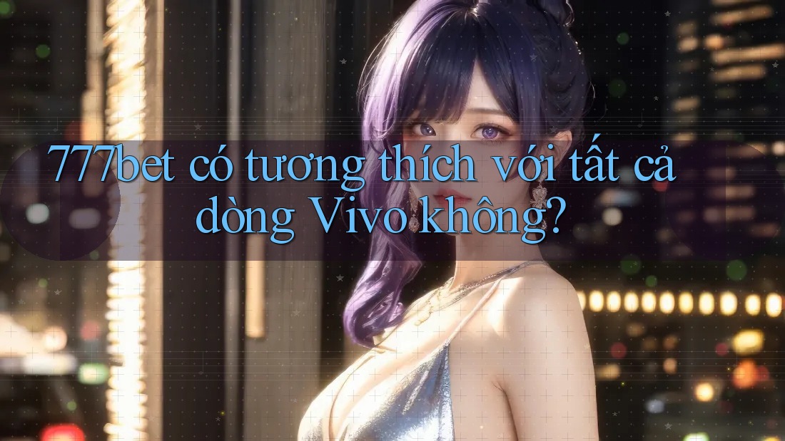 777bet có tương thích với tất cả dòng Vivo không?