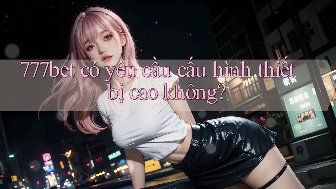 777bet có yêu cầu cấu hình thiết bị cao không?