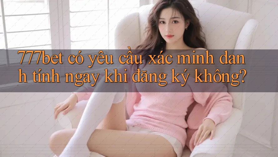 777bet có yêu cầu xác minh danh tính ngay khi đăng ký không?