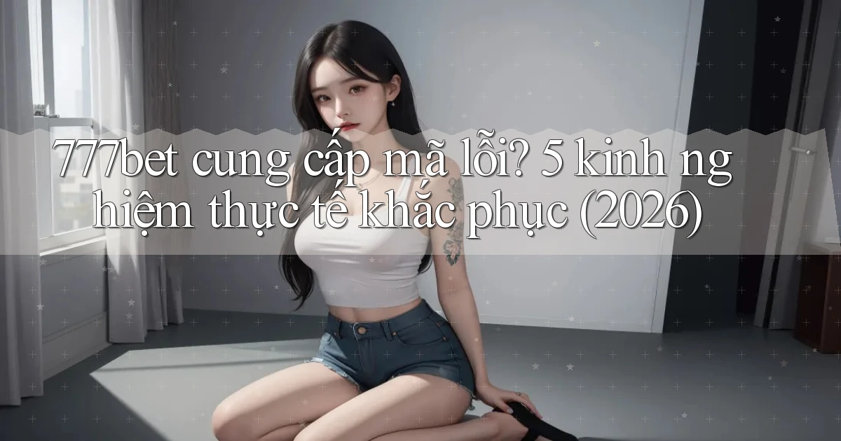 777bet cung cấp mã lỗi 5 kinh nghiệm thực tế khắc phục (2026)