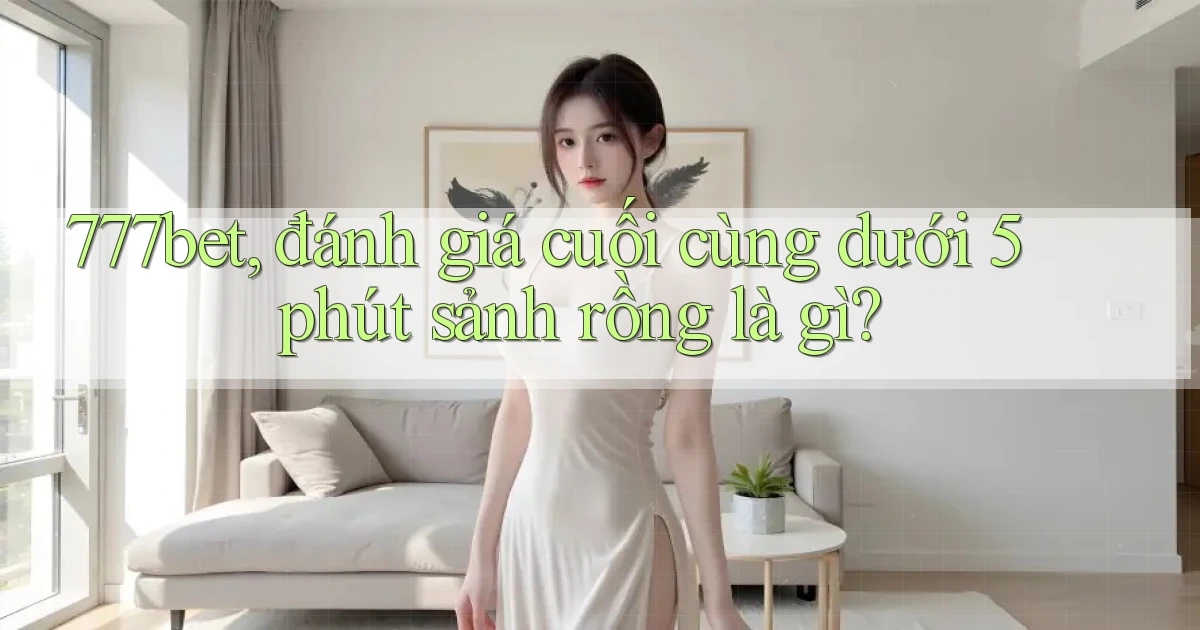 777bet, đánh giá cuối cùng dưới 5 phút sảnh rồng là gì