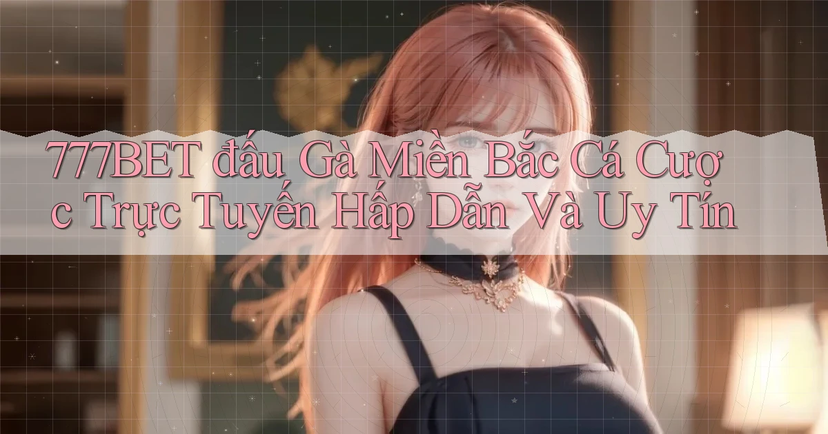 777bet  đấu gà miền bắc cá cược trực tuyến hấp dẫn và uy tín
