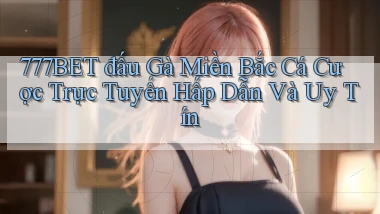777bet  đấu gà miền bắc cá cược trực tuyến hấp dẫn và uy tín