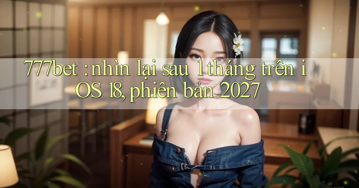 777bet nhìn lại sau 1 tháng trên iOS 18, phiên bản 2027